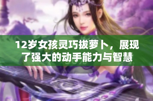 12岁女孩灵巧拔萝卜，展现了强大的动手能力与智慧
