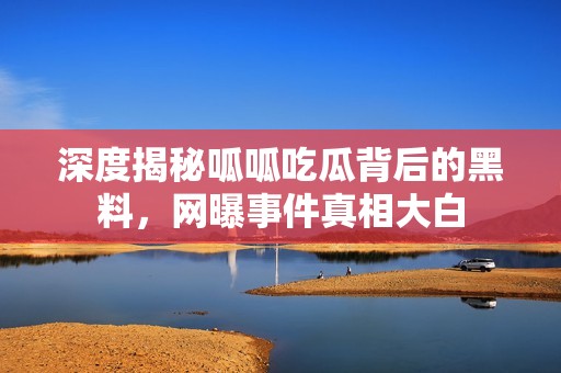 深度揭秘呱呱吃瓜背后的黑料，网曝事件真相大白