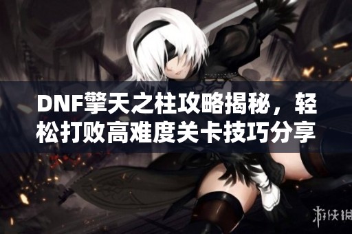 DNF擎天之柱攻略揭秘，轻松打败高难度关卡技巧分享
