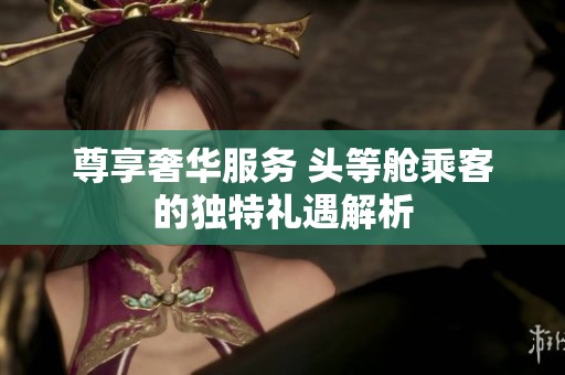 尊享奢华服务 头等舱乘客的独特礼遇解析