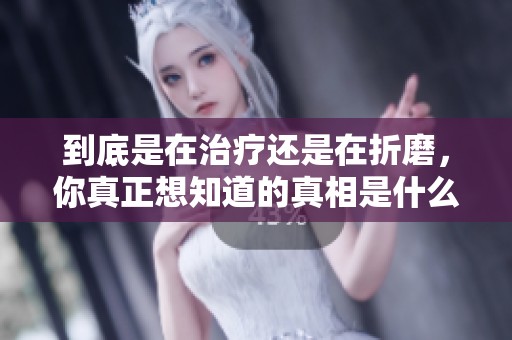 到底是在治疗还是在折磨，你真正想知道的真相是什么