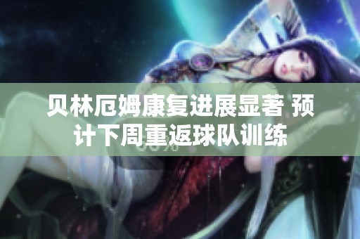 贝林厄姆康复进展显著 预计下周重返球队训练