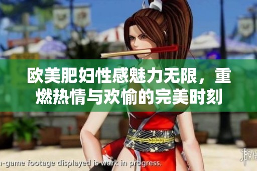 欧美肥妇性感魅力无限，重燃热情与欢愉的完美时刻