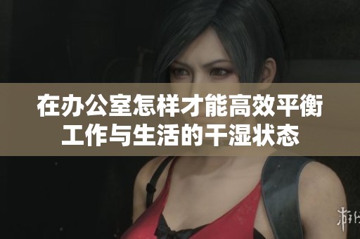 在办公室怎样才能高效平衡工作与生活的干湿状态