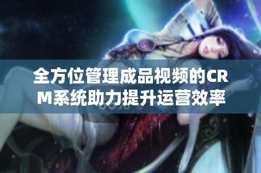 全方位管理成品视频的CRM系统助力提升运营效率