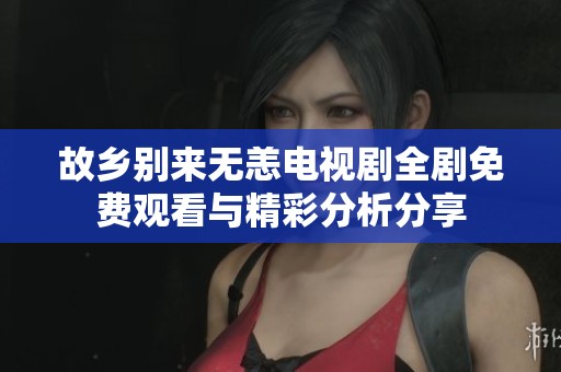 故乡别来无恙电视剧全剧免费观看与精彩分析分享