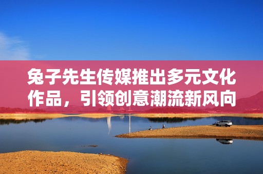 兔子先生传媒推出多元文化作品，引领创意潮流新风向