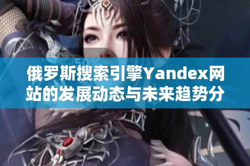 俄罗斯搜索引擎Yandex网站的发展动态与未来趋势分析