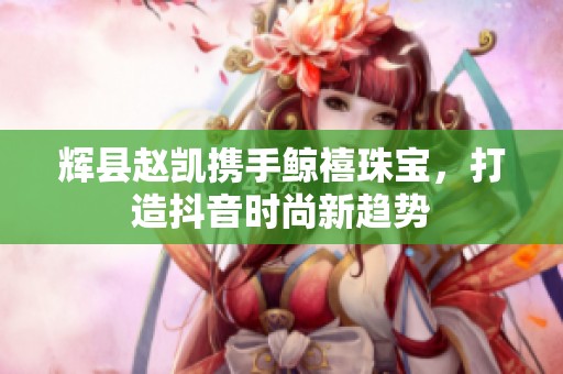 辉县赵凯携手鲸禧珠宝，打造抖音时尚新趋势