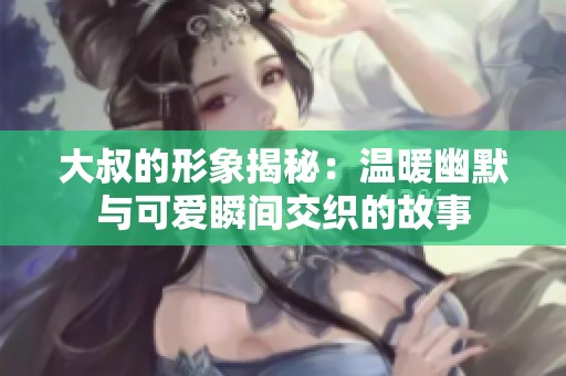 大叔的形象揭秘：温暖幽默与可爱瞬间交织的故事