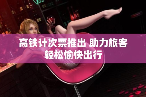高铁计次票推出 助力旅客轻松愉快出行