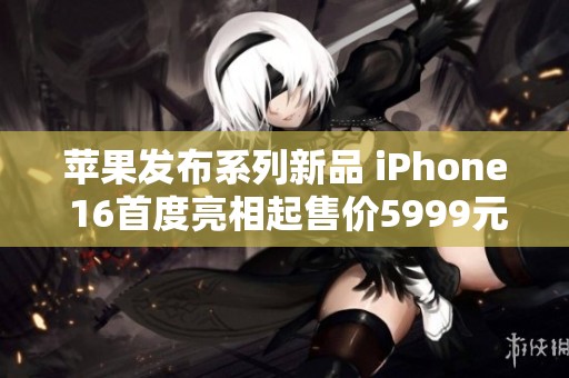 苹果发布系列新品 iPhone 16首度亮相起售价5999元
