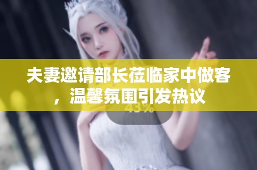 夫妻邀请部长莅临家中做客，温馨氛围引发热议