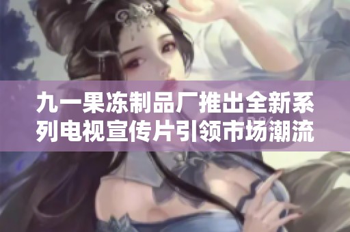 九一果冻制品厂推出全新系列电视宣传片引领市场潮流