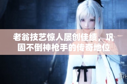 老翁技艺惊人屡创佳绩，巩固不倒神枪手的传奇地位