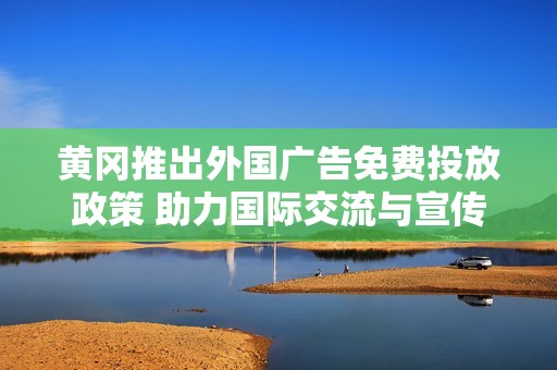 黄冈推出外国广告免费投放政策 助力国际交流与宣传