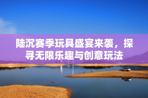 陆沉赛季玩具盛宴来袭，探寻无限乐趣与创意玩法