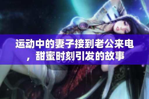 运动中的妻子接到老公来电，甜蜜时刻引发的故事