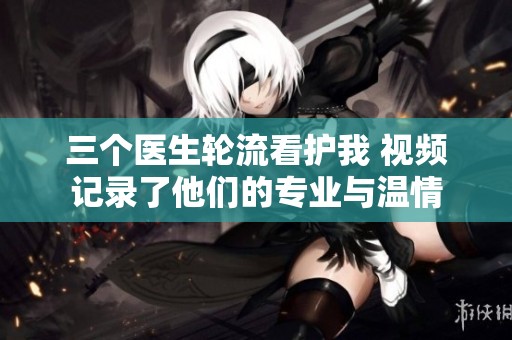 三个医生轮流看护我 视频记录了他们的专业与温情