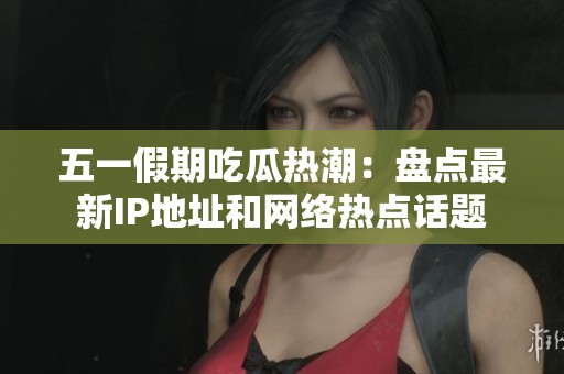 五一假期吃瓜热潮：盘点最新IP地址和网络热点话题