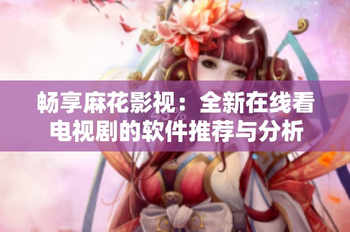 畅享麻花影视：全新在线看电视剧的软件推荐与分析