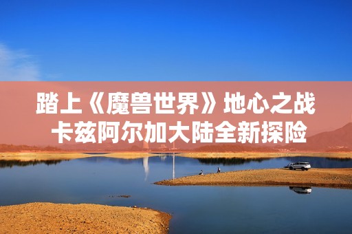 踏上《魔兽世界》地心之战 卡兹阿尔加大陆全新探险之旅