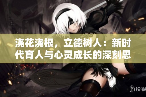 浇花浇根，立德树人：新时代育人与心灵成长的深刻思考