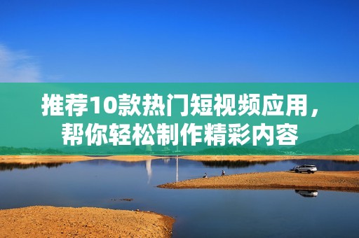 推荐10款热门短视频应用，帮你轻松制作精彩内容
