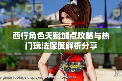西行角色天赋加点攻略与热门玩法深度解析分享
