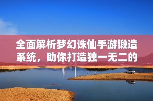 全面解析梦幻诛仙手游锻造系统，助你打造独一无二的武器装备