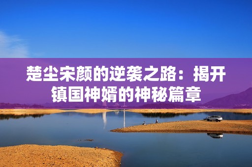 楚尘宋颜的逆袭之路：揭开镇国神婿的神秘篇章