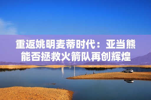 重返姚明麦蒂时代：亚当熊能否拯救火箭队再创辉煌