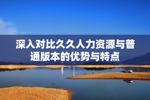 深入对比久久人力资源与普通版本的优势与特点