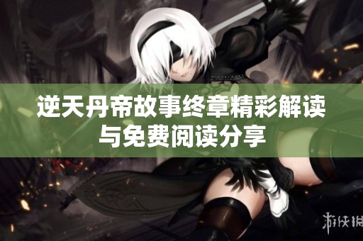 逆天丹帝故事终章精彩解读与免费阅读分享