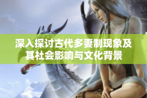 深入探讨古代多妻制现象及其社会影响与文化背景