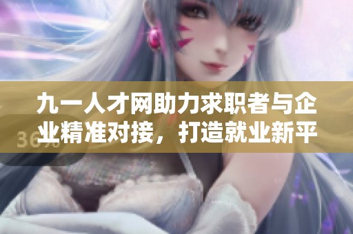 九一人才网助力求职者与企业精准对接，打造就业新平台