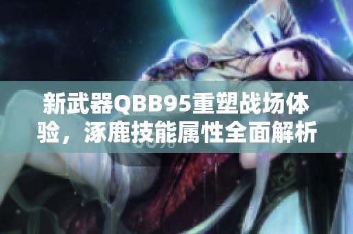 新武器QBB95重塑战场体验，涿鹿技能属性全面解析！
