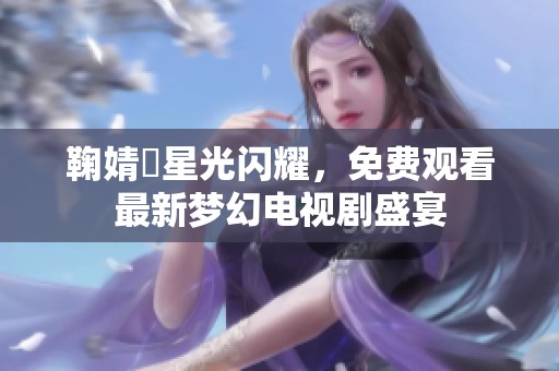 鞠婧祎星光闪耀，免费观看最新梦幻电视剧盛宴