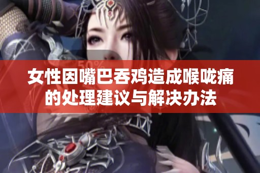 女性因嘴巴吞鸡造成喉咙痛的处理建议与解决办法