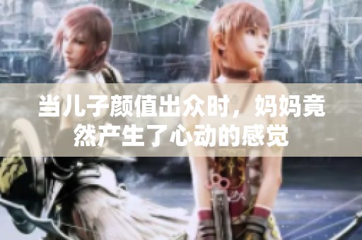 当儿子颜值出众时，妈妈竟然产生了心动的感觉