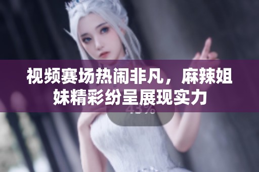 视频赛场热闹非凡，麻辣姐妹精彩纷呈展现实力