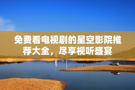 免费看电视剧的星空影院推荐大全，尽享视听盛宴