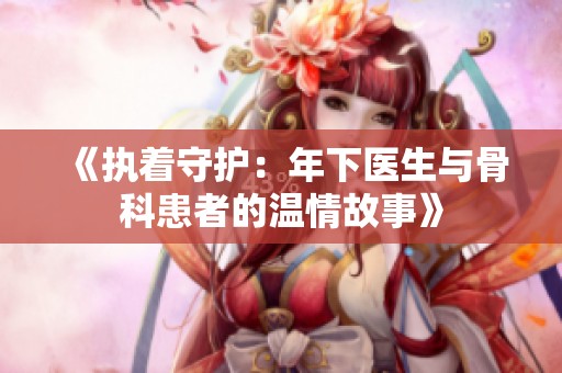 《执着守护：年下医生与骨科患者的温情故事》