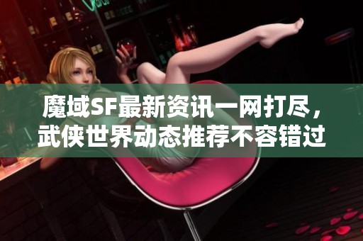 魔域SF最新资讯一网打尽，武侠世界动态推荐不容错过