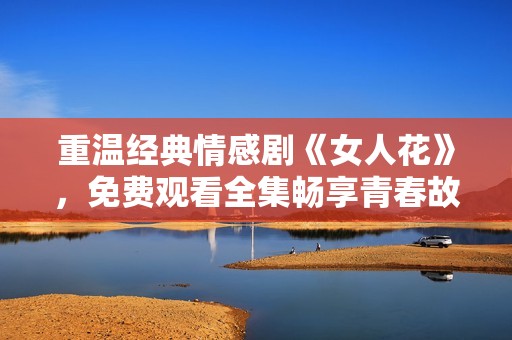 重温经典情感剧《女人花》，免费观看全集畅享青春故事