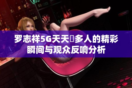 罗志祥5G天天奭多人的精彩瞬间与观众反响分析