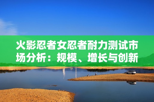 火影忍者女忍者耐力测试市场分析：规模、增长与创新潜力探讨