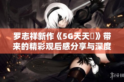 罗志祥新作《5G天天奭》带来的精彩观后感分享与深度分析