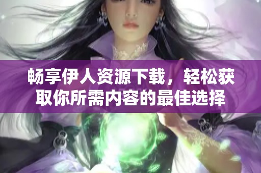 畅享伊人资源下载，轻松获取你所需内容的最佳选择