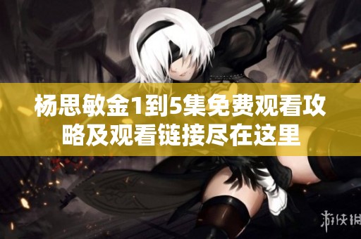 杨思敏金1到5集免费观看攻略及观看链接尽在这里